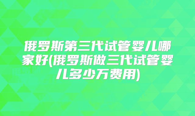 俄罗斯第三代试管婴儿哪家好(俄罗斯做三代试管婴儿多少万费用)