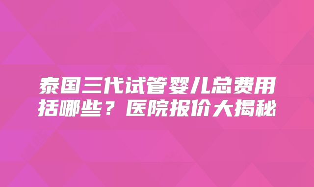 泰国三代试管婴儿总费用括哪些？医院报价大揭秘
