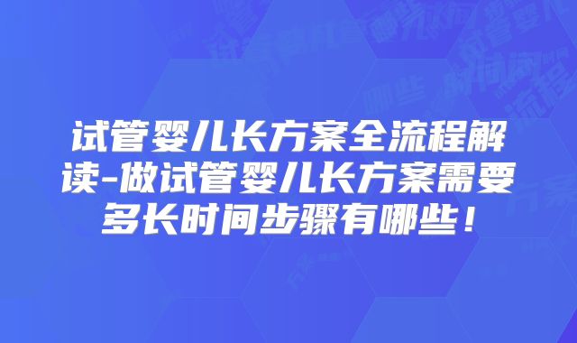 试管婴儿长方案全流程解读-做试管婴儿长方案需要多长时间步骤有哪些!