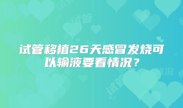 试管移植26天感冒发烧可以输液要看情况？