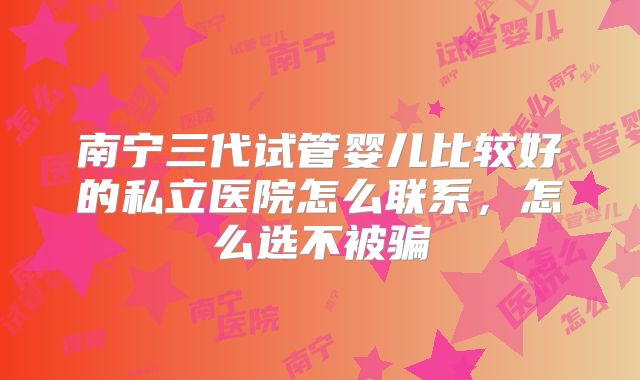 南宁三代试管婴儿比较好的私立医院怎么联系，怎么选不被骗