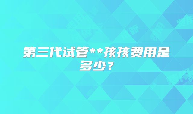 第三代试管**孩孩费用是多少？