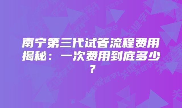 南宁第三代试管流程费用揭秘:一次费用到底多少?