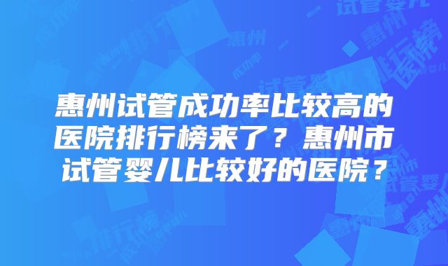 惠州试管成功率比较高的医院排行榜来了？惠州市试管婴儿比较好的医院？