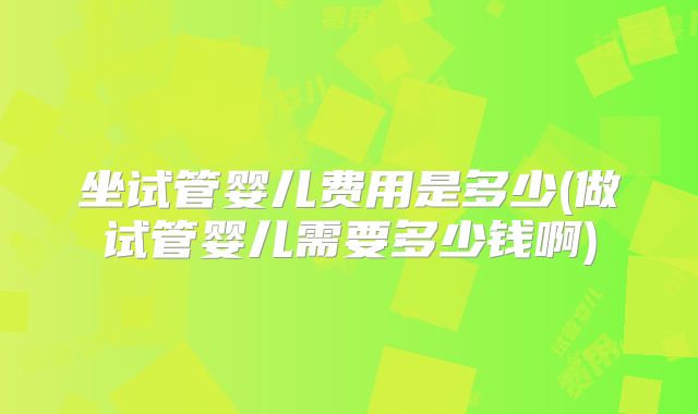 坐试管婴儿费用是多少(做试管婴儿需要多少钱啊)