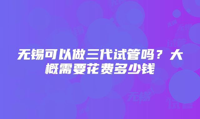 无锡可以做三代试管吗？大概需要花费多少钱