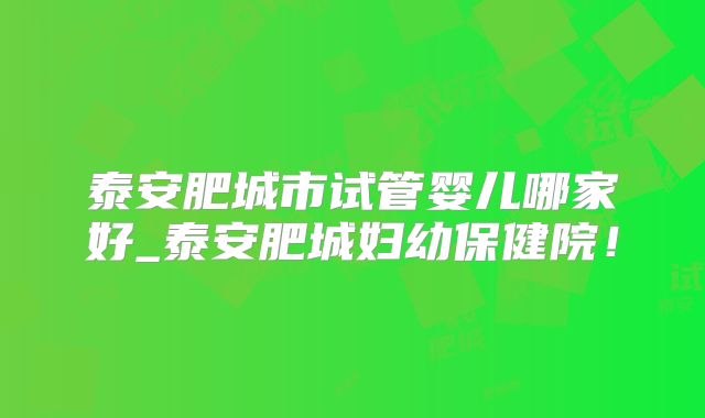 泰安肥城市试管婴儿哪家好_泰安肥城妇幼保健院！