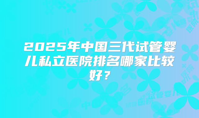 2025年中国三代试管婴儿私立医院排名哪家比较好？