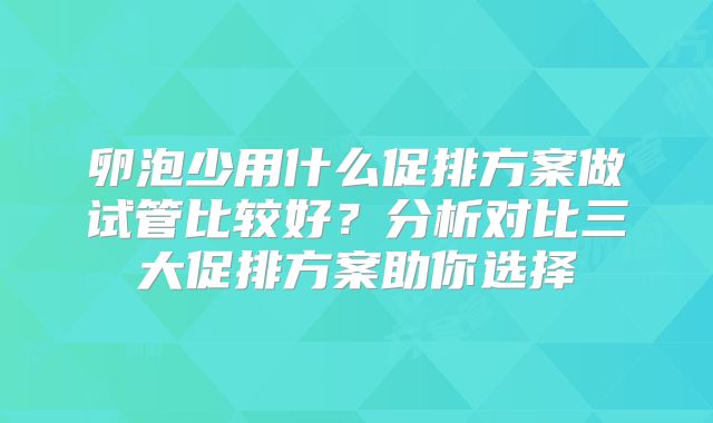 卵泡少用什么促排方案做试管比较好？分析对比三大促排方案助你选择