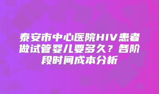 泰安市中心医院HIV患者做试管婴儿要多久？各阶段时间成本分析