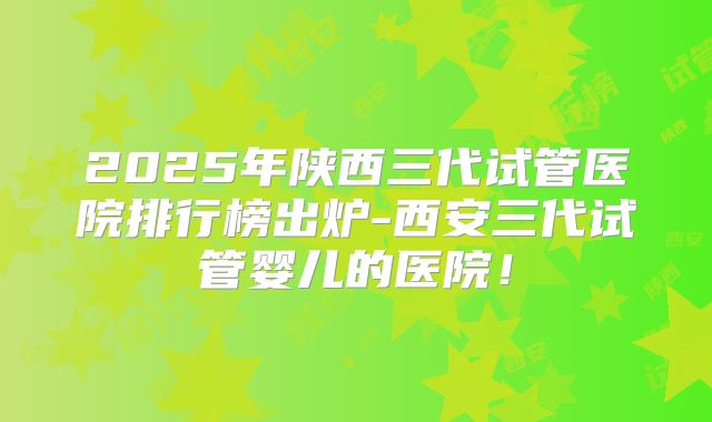 2025年陕西三代试管医院排行榜出炉-西安三代试管婴儿的医院!