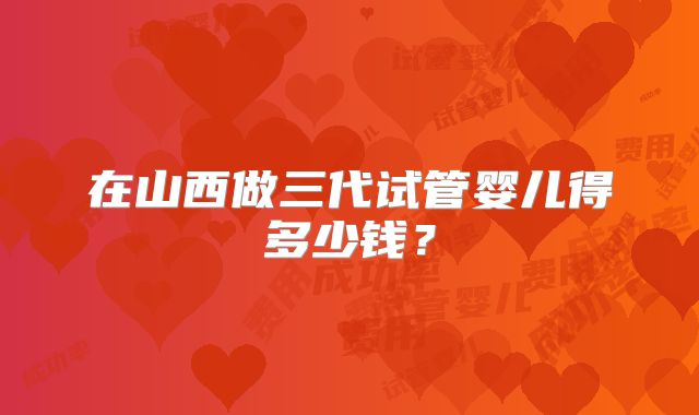 在山西做三代试管婴儿得多少钱？