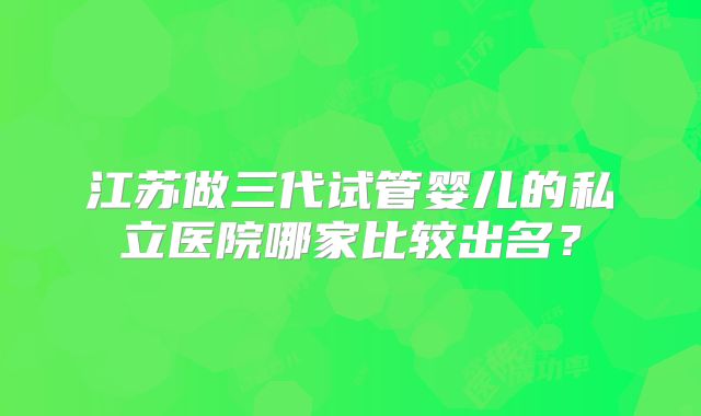 江苏做三代试管婴儿的私立医院哪家比较出名？
