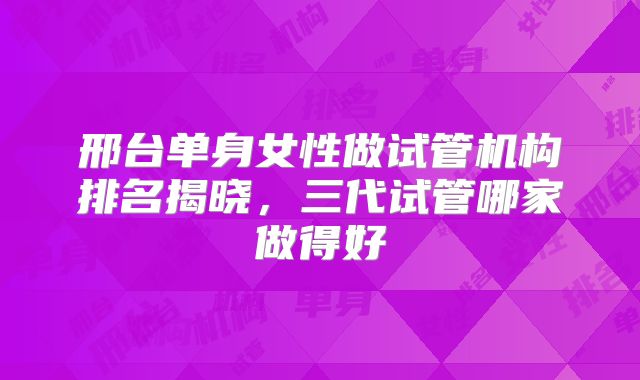 邢台单身女性做试管机构排名揭晓，三代试管哪家做得好