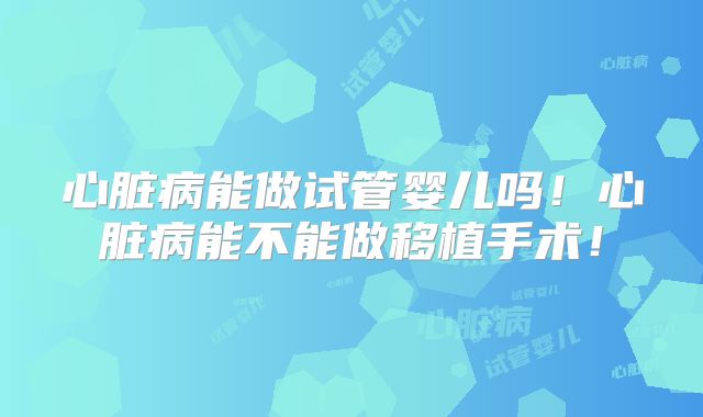 心脏病能做试管婴儿吗！心脏病能不能做移植手术！