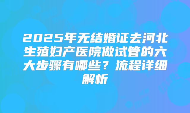 2025年无结婚证去河北生殖妇产医院做试管的六大步骤有哪些？流程详细解析