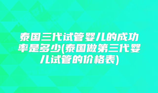 泰国三代试管婴儿的成功率是多少(泰国做第三代婴儿试管的价格表)