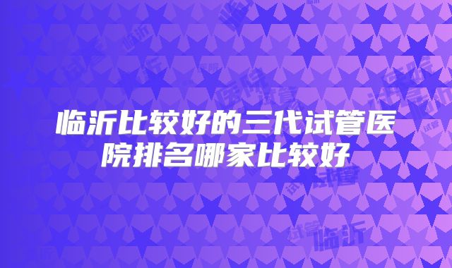 临沂比较好的三代试管医院排名哪家比较好