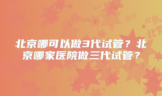北京哪可以做3代试管?北京哪家医院做三代试管?