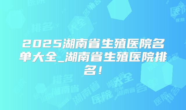 2025湖南省生殖医院名单大全_湖南省生殖医院排名!