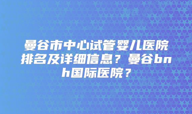 曼谷市中心试管婴儿医院排名及详细信息?曼谷bnh国际医院?