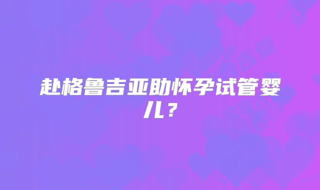 赴格鲁吉亚助怀孕试管婴儿?