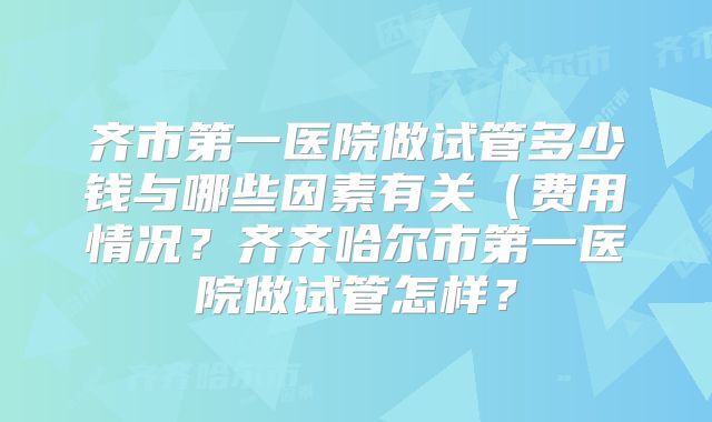 齐市第一医院做试管多少钱与哪些因素有关（费用情况？齐齐哈尔市第一医院做试管怎样？