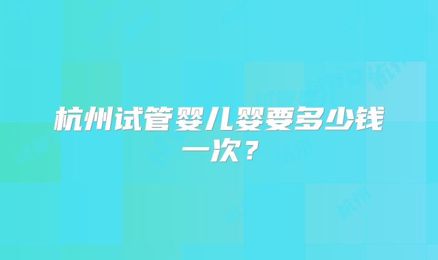 杭州试管婴儿婴要多少钱一次?