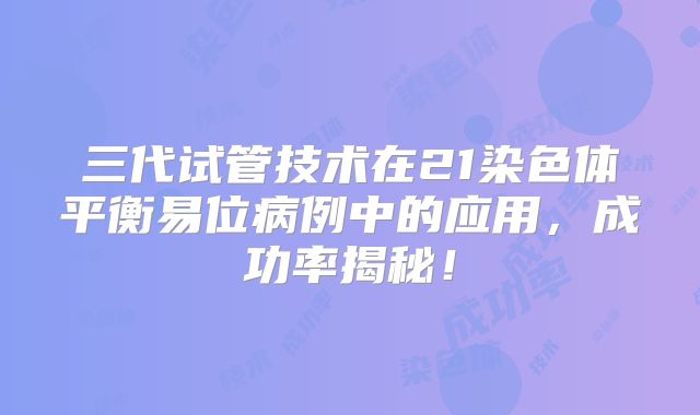 三代试管技术在21染色体平衡易位病例中的应用，成功率揭秘！