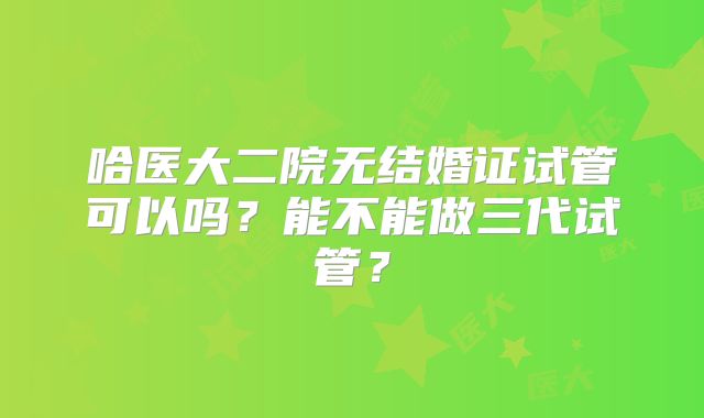 哈医大二院无结婚证试管可以吗？能不能做三代试管？