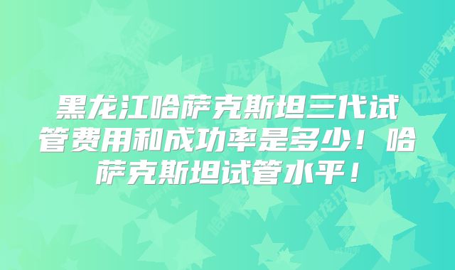 黑龙江哈萨克斯坦三代试管费用和成功率是多少！哈萨克斯坦试管水平！