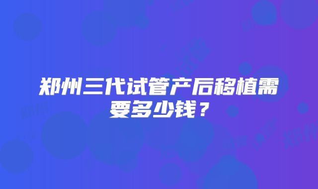 郑州三代试管产后移植需要多少钱？