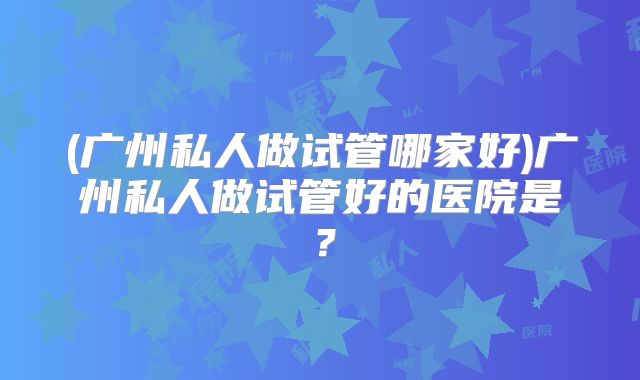 (广州私人做试管哪家好)广州私人做试管好的医院是？