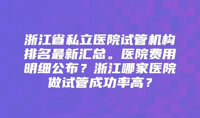 浙江省私立医院试管机构排名最新汇总。医院费用明细公布?浙江哪家医院做试管成功率高?