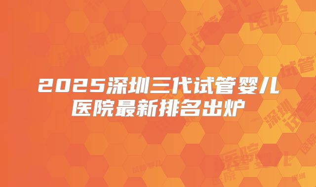 2025深圳三代试管婴儿医院最新排名出炉