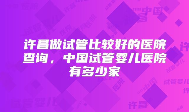 许昌做试管比较好的医院查询，中国试管婴儿医院有多少家