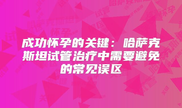 成功怀孕的关键:哈萨克斯坦试管治疗中需要避免的常见误区