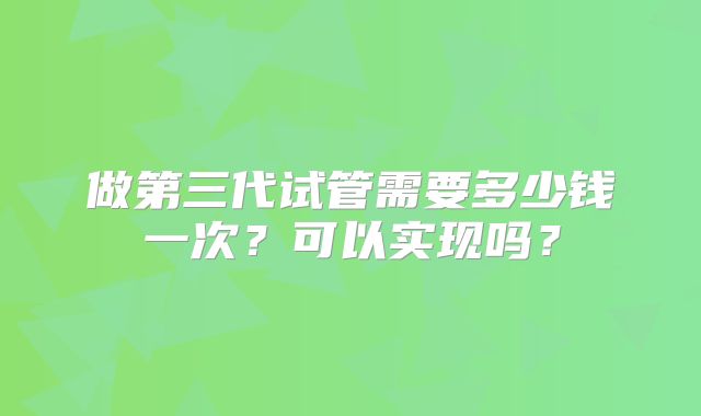 做第三代试管需要多少钱一次？可以实现吗？