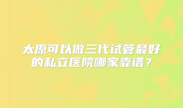太原可以做三代试管最好的私立医院哪家靠谱？