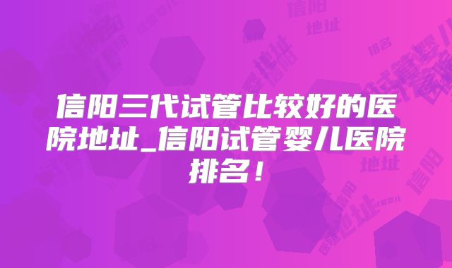信阳三代试管比较好的医院地址_信阳试管婴儿医院排名!