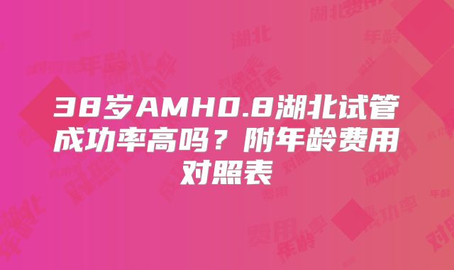 38岁AMH0.8湖北试管成功率高吗？附年龄费用对照表