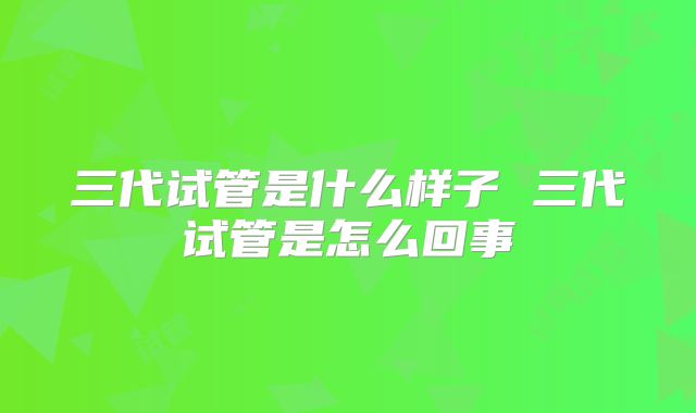 三代试管是什么样子 三代试管是怎么回事