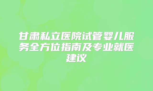 甘肃私立医院试管婴儿服务全方位指南及专业就医建议