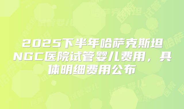 2025下半年哈萨克斯坦NGC医院试管婴儿费用，具体明细费用公布