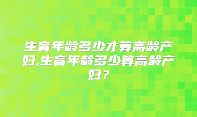 生育年龄多少才算高龄产妇,生育年龄多少算高龄产妇？