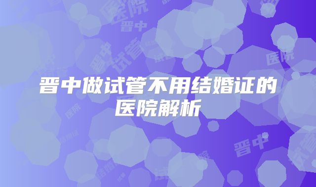 晋中做试管不用结婚证的医院解析