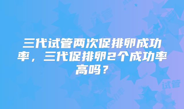 三代试管两次促排卵成功率，三代促排卵2个成功率高吗？