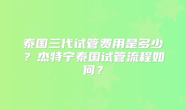 泰国三代试管费用是多少？杰特宁泰国试管流程如何？