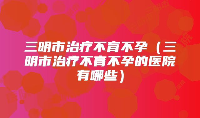 三明市治疗不育不孕(三明市治疗不育不孕的医院有哪些)