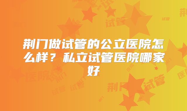 荆门做试管的公立医院怎么样？私立试管医院哪家好